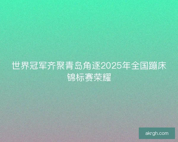 世界冠军齐聚青岛角逐2025年全国蹦床锦标赛荣耀