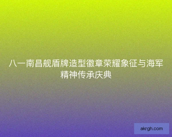 八一南昌舰盾牌造型徽章荣耀象征与海军精神传承庆典