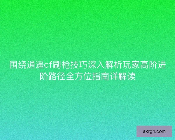 围绕逍遥cf刷枪技巧深入解析玩家高阶进阶路径全方位指南详解读