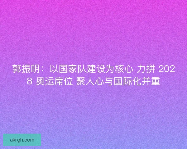 郭振明：以国家队建设为核心 力拼 2028 奥运席位 聚人心与国际化并重