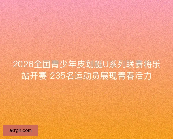 2026全国青少年皮划艇U系列联赛将乐站开赛 235名运动员展现青春活力