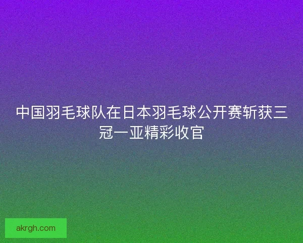 中国羽毛球队在日本羽毛球公开赛斩获三冠一亚精彩收官