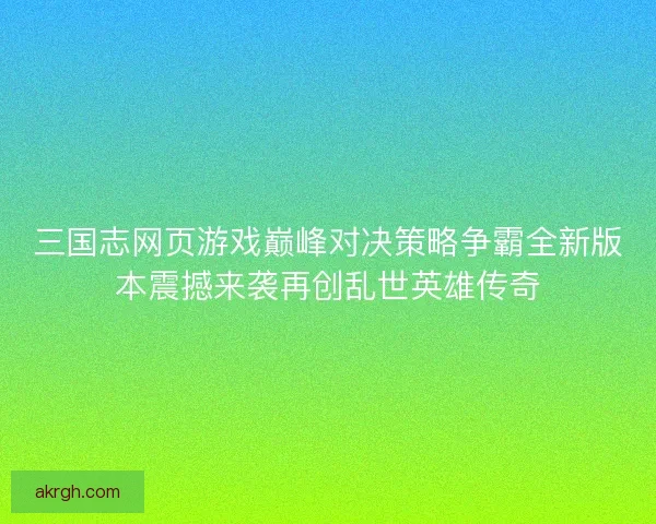 三国志网页游戏巅峰对决策略争霸全新版本震撼来袭再创乱世英雄传奇