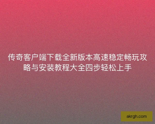 传奇客户端下载全新版本高速稳定畅玩攻略与安装教程大全四步轻松上手
