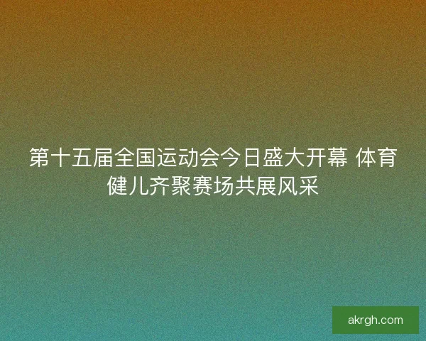 第十五届全国运动会今日盛大开幕 体育健儿齐聚赛场共展风采