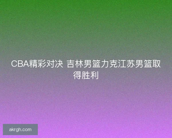 CBA精彩对决 吉林男篮力克江苏男篮取得胜利