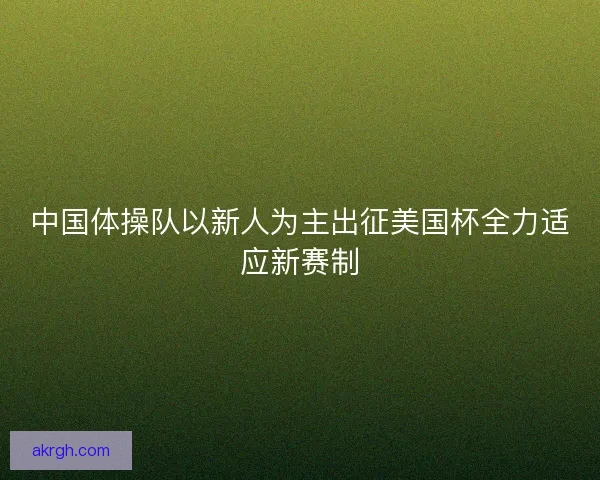 中国体操队以新人为主出征美国杯全力适应新赛制