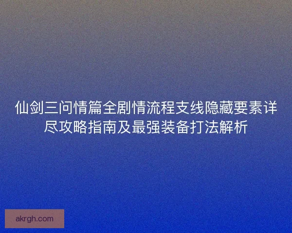 仙剑三问情篇全剧情流程支线隐藏要素详尽攻略指南及最强装备打法解析