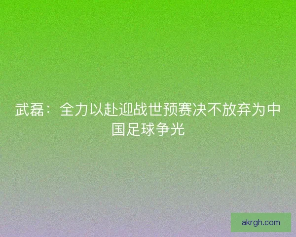 武磊：全力以赴迎战世预赛决不放弃为中国足球争光