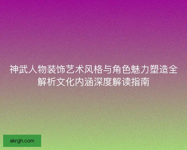 神武人物装饰艺术风格与角色魅力塑造全解析文化内涵深度解读指南
