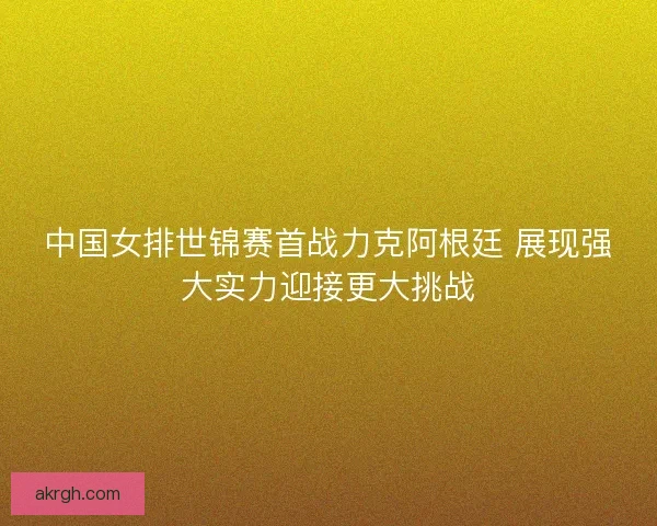 中国女排世锦赛首战力克阿根廷 展现强大实力迎接更大挑战
