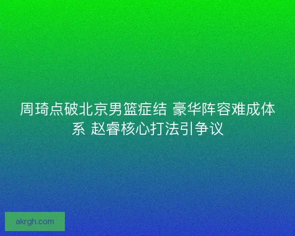 周琦点破北京男篮症结 豪华阵容难成体系 赵睿核心打法引争议