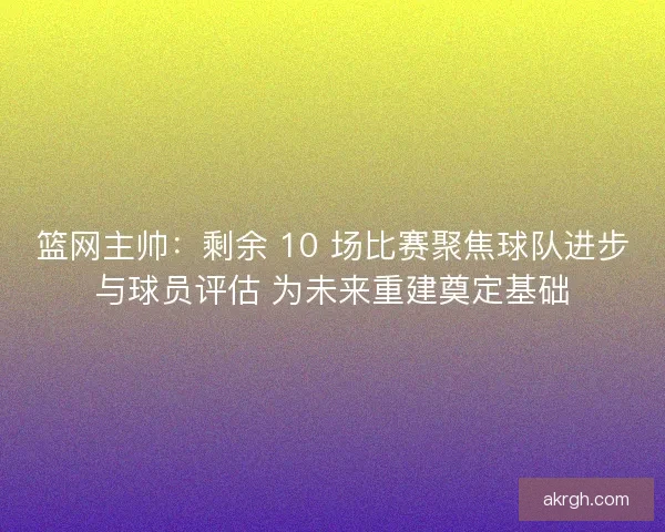 篮网主帅：剩余 10 场比赛聚焦球队进步与球员评估 为未来重建奠定基础