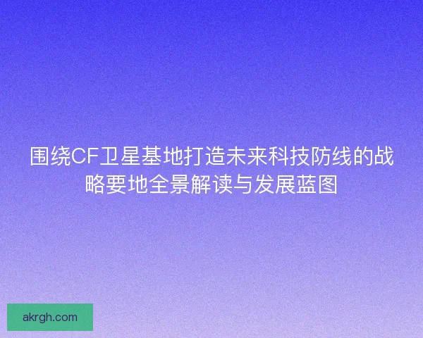 围绕CF卫星基地打造未来科技防线的战略要地全景解读与发展蓝图 围绕CF卫星基地打造未来科技防线的战略要地全景解读与发展蓝图