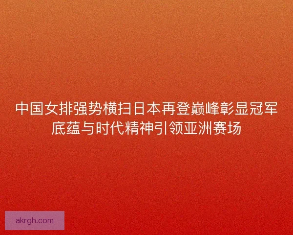 中国女排强势横扫日本再登巅峰彰显冠军底蕴与时代精神引领亚洲赛场