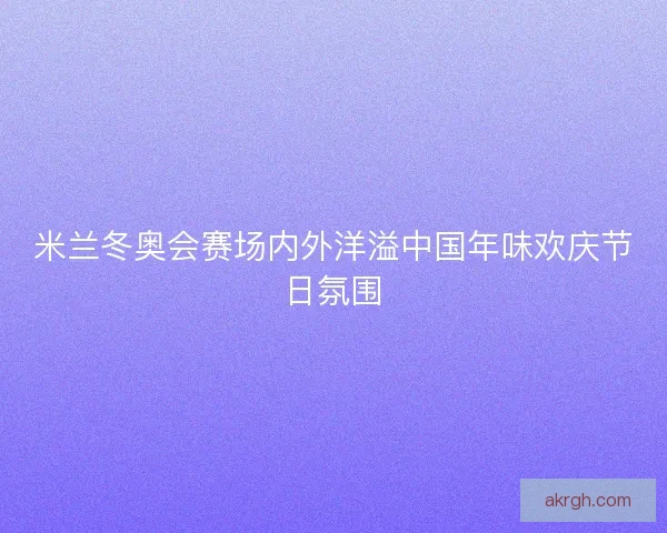 米兰冬奥会赛场内外洋溢中国年味欢庆节日氛围