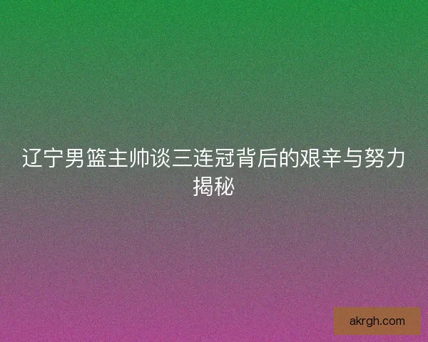 辽宁男篮主帅谈三连冠背后的艰辛与努力揭秘