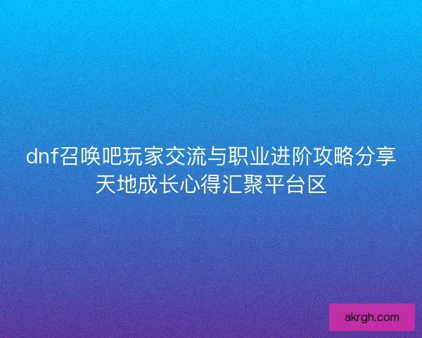 dnf召唤吧玩家交流与职业进阶攻略分享天地成长心得汇聚平台区