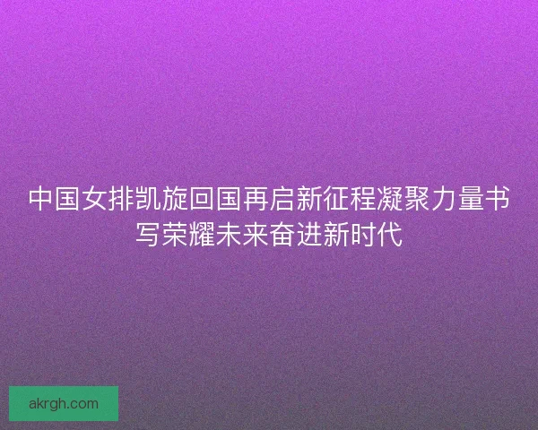 中国女排凯旋回国再启新征程凝聚力量书写荣耀未来奋进新时代